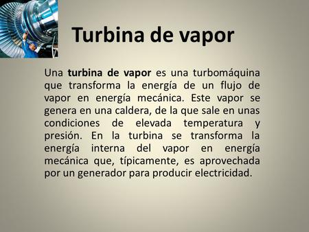 Turbina de vapor Una turbina de vapor es una turbomáquina que transforma la energía de un flujo de vapor en energía mecánica. Este vapor se genera en una.