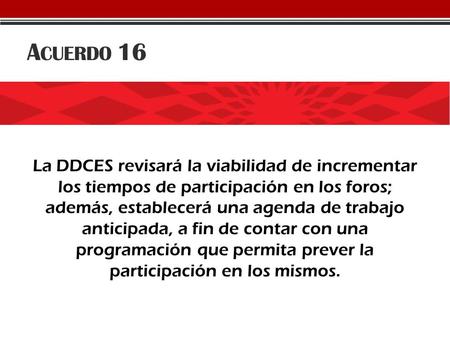 A CUERDO 16 La DDCES revisará la viabilidad de incrementar los tiempos de participación en los foros; además, establecerá una agenda de trabajo anticipada,
