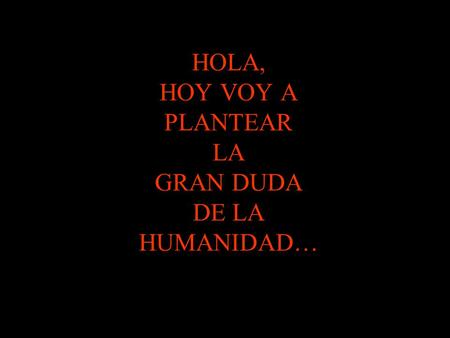 HOLA, HOY VOY A PLANTEAR LA GRAN DUDA DE LA HUMANIDAD…