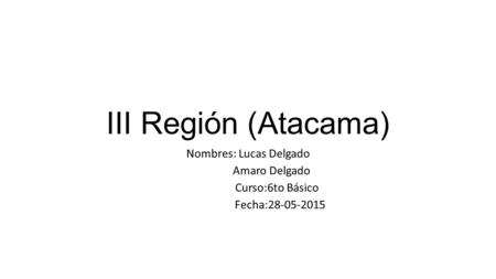 III Región (Atacama) Nombres: Lucas Delgado Amaro Delgado Curso:6to Básico Fecha:28-05-2015.