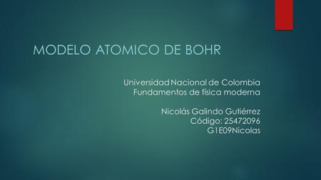 MODELO ATOMICO DE bOHR Universidad Nacional de Colombia Fundamentos de física moderna Nicolás Galindo Gutiérrez Código: 25472096 G1E09Nicolas.