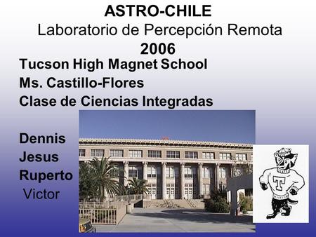 ASTRO-CHILE Laboratorio de Percepción Remota 2006 Tucson High Magnet School Ms. Castillo-Flores Clase de Ciencias Integradas Dennis Jesus Ruperto Victor.