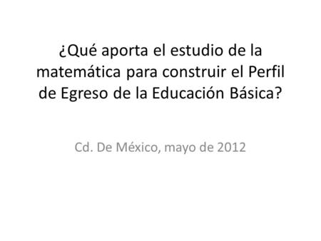¿Qué aporta el estudio de la matemática para construir el Perfil de Egreso de la Educación Básica? Cd. De México, mayo de 2012.