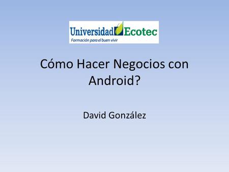 Cómo Hacer Negocios con Android? David González. 1) Introducción. 2) Evolución. 3) El Android Market: La Evolución natural. Mejoras para los desarrolladores.