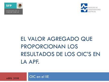 EL VALOR AGREGADO QUE PROPORCIONAN LOS RESULTADOS DE LOS OIC’S EN LA APF. OIC en el IIE ABRIL 2008.