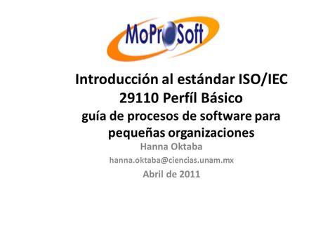 Hanna Oktaba hanna.oktaba@ciencias.unam.mx Abril de 2011 Introducción al estándar ISO/IEC 29110 Perfíl Básico guía de procesos de software para pequeñas.