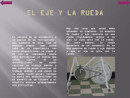 EL EJE Y LA RUEDA Hay una cosa que usted debe entender al comienzo. La maquina de rueda y eje consiste en una rueda rigidamente sujeta a un eje, el cual.