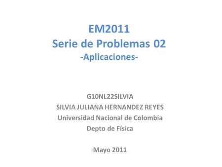 EM2011 Serie de Problemas 02 -Aplicaciones- G10NL22SILVIA SILVIA JULIANA HERNANDEZ REYES Universidad Nacional de Colombia Depto de Física Mayo 2011.