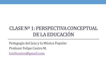 CLASE Nº 1: PERSPECTIVA CONCEPTUAL DE LA EDUCACIÓN Pedagogía del Jazz y la Música Popular Profesor Felipe Castro M.