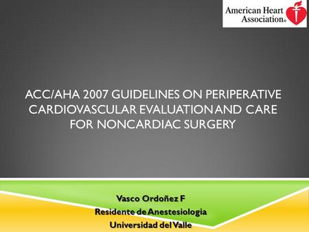 ACC/AHA 2007 GUIDELINES ON PERIPERATIVE CARDIOVASCULAR EVALUATION AND CARE FOR NONCARDIAC SURGERY Vasco Ordoñez F Residente de Anestesiologia Universidad.