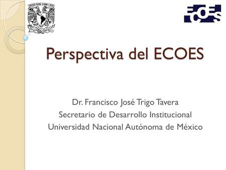 Perspectiva del ECOES Dr. Francisco José Trigo Tavera Secretario de Desarrollo Institucional Universidad Nacional Autónoma de México.