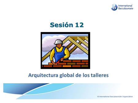 Sesión 12 Arquitectura global de los talleres. Objetivos de esta sesión Identificar la importancia que el IB le asigna a la capacitación profesional Comprender.