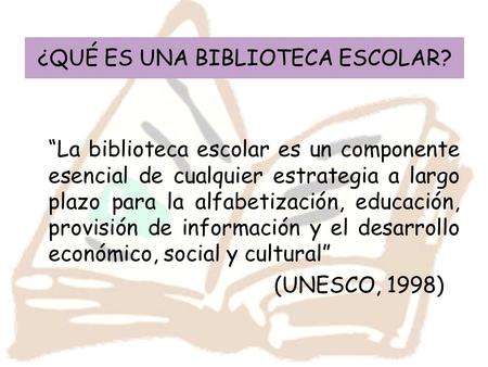 ¿QUÉ ES UNA BIBLIOTECA ESCOLAR? “La biblioteca escolar es un componente esencial de cualquier estrategia a largo plazo para la alfabetización, educación,