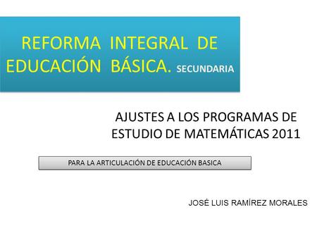 REFORMA INTEGRAL DE EDUCACIÓN BÁSICA. SECUNDARIA AJUSTES A LOS PROGRAMAS DE ESTUDIO DE MATEMÁTICAS 2011 PARA LA ARTICULACIÓN DE EDUCACIÓN BASICA JOSÉ LUIS.