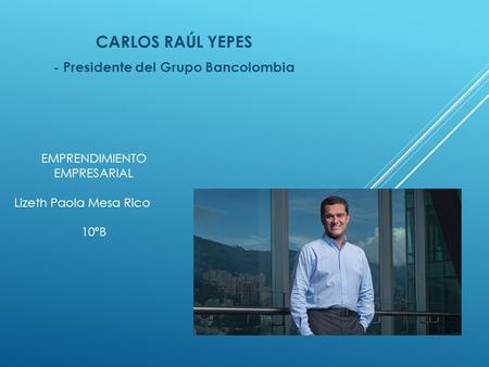 CARLOS RAÚL YEPES - Presidente del Grupo Bancolombia EMPRENDIMIENTO EMPRESARIAL Lizeth Paola Mesa Rico 10ºB.