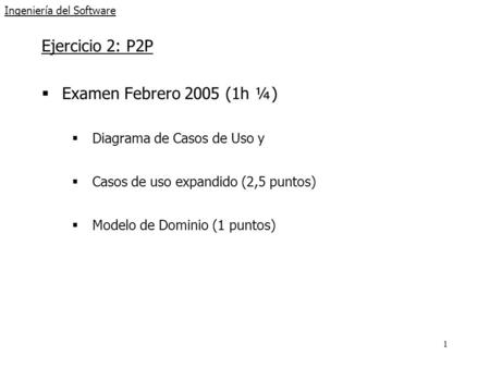 1 Ingeniería del Software Ejercicio 2: P2P  Examen Febrero 2005 (1h ¼)  Diagrama de Casos de Uso y  Casos de uso expandido (2,5 puntos)  Modelo de.