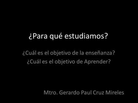 ¿Para qué estudiamos? ¿Cuál es el objetivo de la enseñanza? ¿Cuál es el objetivo de Aprender? Mtro. Gerardo Paul Cruz Mireles.