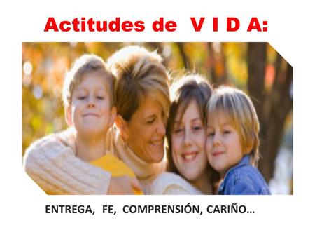 Actitudes de V I D A: ENTREGA, FE, COMPRENSIÓN, CARIÑO…