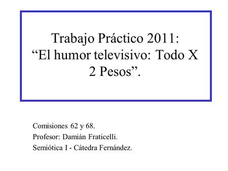 Comisiones 62 y 68. Profesor: Damián Fraticelli. Semiótica I - Cátedra Fernández. Trabajo Práctico 2011: “El humor televisivo: Todo X 2 Pesos”.