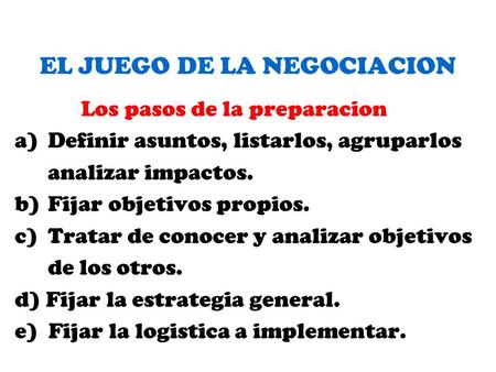 EL JUEGO DE LA NEGOCIACION Los pasos de la preparacion a)Definir asuntos, listarlos, agruparlos analizar impactos. b)Fijar objetivos propios. c)Tratar.