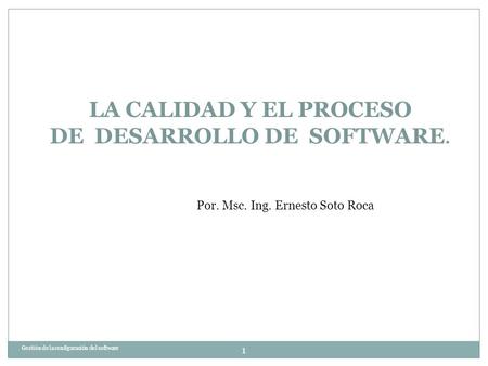 Por. Msc. Ing. Ernesto Soto Roca Gestión de la configuración del software 1 LA CALIDAD Y EL PROCESO DE DESARROLLO DE SOFTWARE.