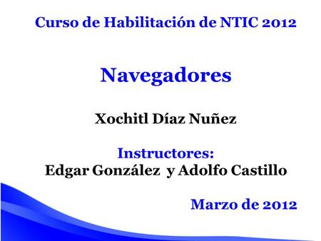 Curso de Habilitación de NTIC 2012 Navegadores Xochitl Díaz Nuñez Instructores: Edgar González y Adolfo Castillo Marzo de 2012.
