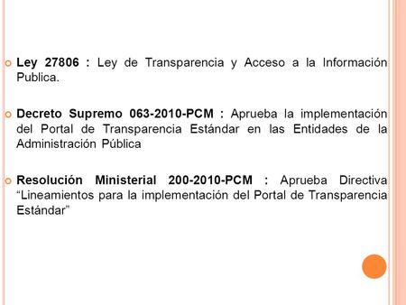 Ley 27806 : Ley de Transparencia y Acceso a la Información Publica. Decreto Supremo 063-2010-PCM : Aprueba la implementación del Portal de Transparencia.