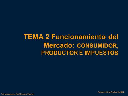 Microeconomia: Prof Ernesto Moreno TEMA 2 Funcionamiento del Mercado: CONSUMIDOR, PRODUCTOR E IMPUESTOS Caracas, 03 de Octubre de 2002.