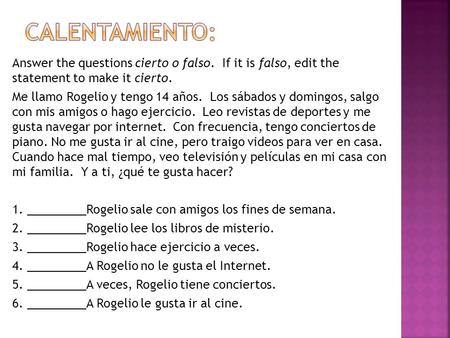 Calentamiento: Answer the questions cierto o falso. If it is falso, edit the statement to make it cierto. Me llamo Rogelio y tengo 14 años. Los sábados.