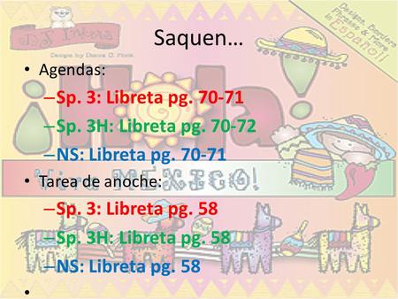 Saquen… Agendas: – Sp. 3: Libreta pg. 70-71 – Sp. 3H: Libreta pg. 70-72 – NS: Libreta pg. 70-71 Tarea de anoche: – Sp. 3: Libreta pg. 58 – Sp. 3H: Libreta.