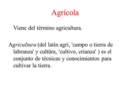 Agrícola Viene del término agricultura. Agricultura (del latín agri, 'campo o tierra de labranza' y cultūra, 'cultivo, crianza' ) es el conjunto de técnicas.