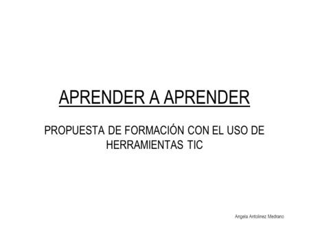 APRENDER A APRENDER PROPUESTA DE FORMACIÓN CON EL USO DE HERRAMIENTAS TIC Angela Antolinez Medrano.