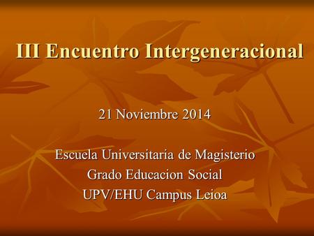 III Encuentro Intergeneracional 21 Noviembre 2014 Escuela Universitaria de Magisterio Grado Educacion Social UPV/EHU Campus Leioa.