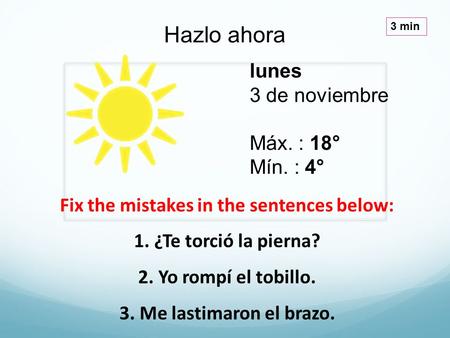 Lunes 3 de noviembre Máx. : 18° Mín. : 4° Hazlo ahora 3 min Fix the mistakes in the sentences below: 1. ¿Te torció la pierna? 2. Yo rompí el tobillo. 3.