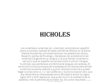 Hicholes Los wixárikas o wixáricas (pr. uixáricas), conocidos en español como huicholes, habitan el oeste central de México en la Sierra Madre Occidental,