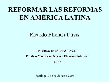 REFORMAR LAS REFORMAS EN AMÉRICA LATINA Ricardo Ffrench-Davis Santiago, 9 de noviembre, 2006 II CURSO INTERNACIONAL Políticas Macroeconómicas y Finanzas.