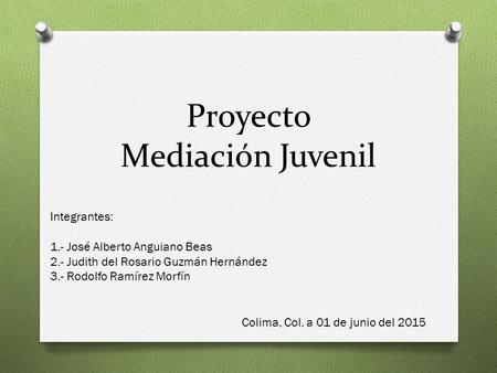 Proyecto Mediación Juvenil Integrantes: 1.- José Alberto Anguiano Beas 2.- Judith del Rosario Guzmán Hernández 3.- Rodolfo Ramírez Morfín Colima, Col.