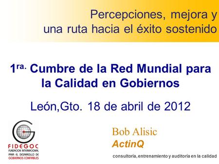 Percepciones, mejora y una ruta hacia el éxito sostenido ActinQ consultoría, entrenamiento y auditoría en la calidad Bob Alisic 1 ra. Cumbre de la Red.
