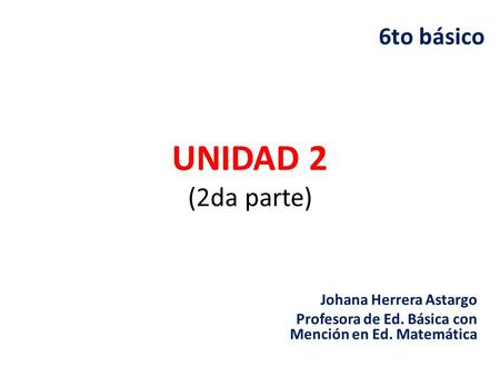 UNIDAD 2 (2da parte) Johana Herrera Astargo Profesora de Ed. Básica con Mención en Ed. Matemática 6to básico.
