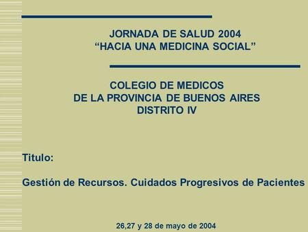 JORNADA DE SALUD 2004 “HACIA UNA MEDICINA SOCIAL” COLEGIO DE MEDICOS DE LA PROVINCIA DE BUENOS AIRES DISTRITO IV Titulo: Gestión de Recursos. Cuidados.