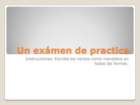 Un exámen de practica Instrucciones: Escribe los verbos como mandatos en todas las formas.