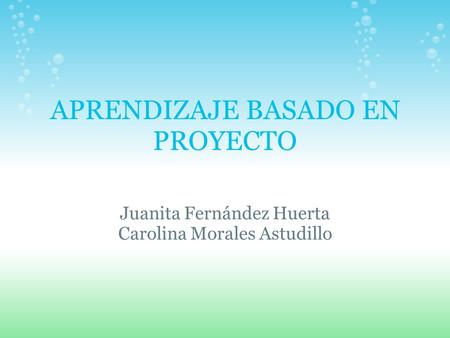 APRENDIZAJE BASADO EN PROYECTO Juanita Fernández Huerta Carolina Morales Astudillo.
