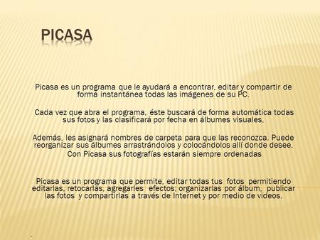 Picasa es un programa que le ayudará a encontrar, editar y compartir de forma instantánea todas las imágenes de su PC. Cada vez que abra el programa, éste.