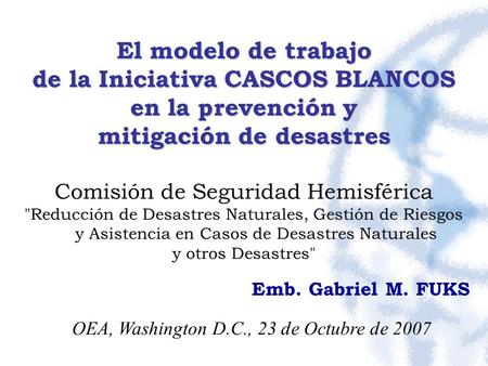 OEA, Washington D.C., 23 de Octubre de 2007 El modelo de trabajo de la Iniciativa CASCOS BLANCOS en la prevención y mitigación de desastres Comisión de.