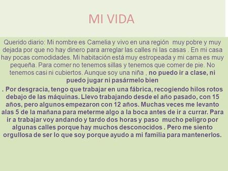 MI VIDA Querido diario: Mi nombre es Camelia y vivo en una región muy pobre y muy dejada por que no hay dinero para arreglar las calles ni las casas .