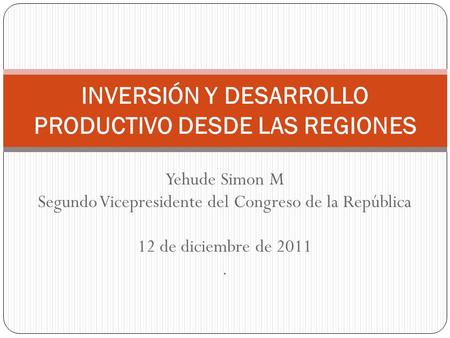Yehude Simon M Segundo Vicepresidente del Congreso de la República 12 de diciembre de 2011. INVERSIÓN Y DESARROLLO PRODUCTIVO DESDE LAS REGIONES.