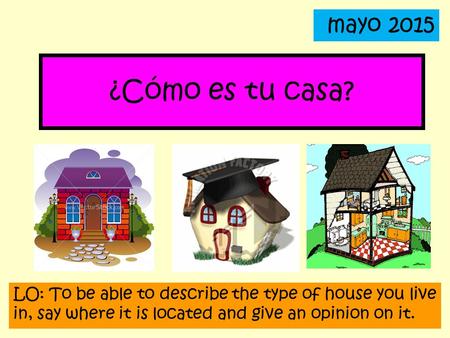Mayo 2015 ¿Cómo es tu casa? LO: To be able to describe the type of house you live in, say where it is located and give an opinion on it.
