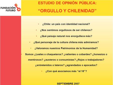 ESTUDIO DE OPINIÓN PÚBLICA: “ORGULLO Y CHILENIDAD” SEPTIEMBRE 2007 ¿Chile: un país con identidad nacional? ¿Nos sentimos orgullosos de ser chilenos? ¿Qué.