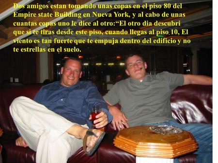 Dos amigos estan tomando unas copas en el piso 80 del Empire state Building en Nueva York, y al cabo de unas cuantas copas uno le dice al otro:“El otro.