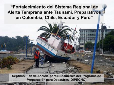 “Fortalecimiento del Sistema Regional de Alerta Temprana ante Tsunami. Preparativos en Colombia, Chile, Ecuador y Perú” Séptimo Plan de Acción para Sudamérica.